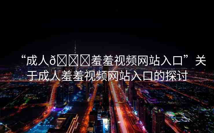 “成人??羞羞視頻網(wǎng)站入口”關(guān)于成人羞羞視頻網(wǎng)站入口的探討