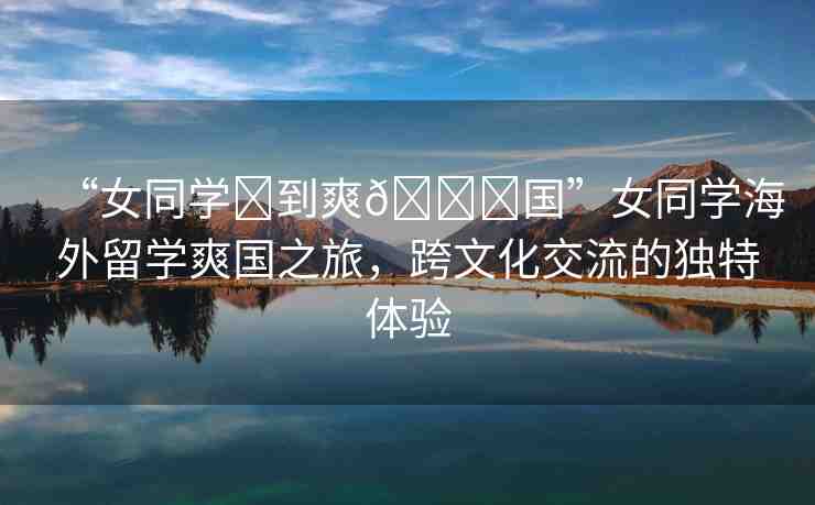 “女同學(xué)?到爽??國(guó)”女同學(xué)海外留學(xué)爽國(guó)之旅，跨文化交流的獨(dú)特體驗(yàn)