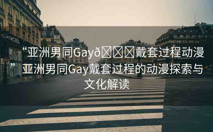 “亞洲男同Gay??戴套過(guò)程動(dòng)漫”亞洲男同Gay戴套過(guò)程的動(dòng)漫探索與文化解讀