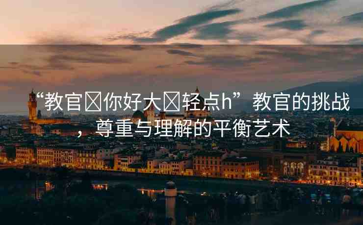 “教官?你好大?輕點h”教官的挑戰(zhàn)，尊重與理解的平衡藝術(shù)