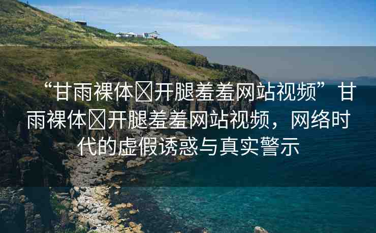 “甘雨裸體?開腿羞羞網(wǎng)站視頻”甘雨裸體?開腿羞羞網(wǎng)站視頻，網(wǎng)絡(luò)時代的虛假誘惑與真實警示
