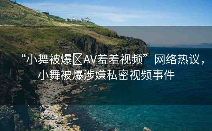 “小舞被爆?AV羞羞視頻”網(wǎng)絡(luò)熱議，小舞被爆涉嫌私密視頻事件
