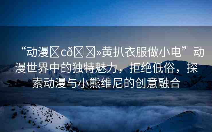 “動漫?c??黃扒衣服做小電”動漫世界中的獨特魅力，拒絕低俗，探索動漫與小熊維尼的創(chuàng)意融合
