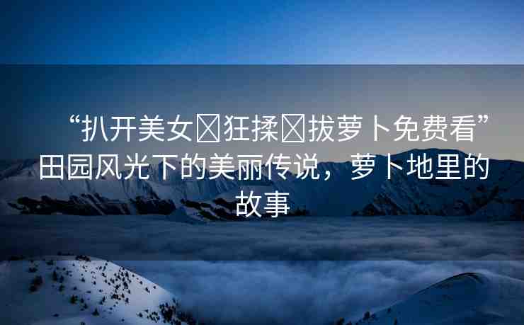 “扒開美女?狂揉?拔蘿卜免費看”田園風(fēng)光下的美麗傳說，蘿卜地里的故事