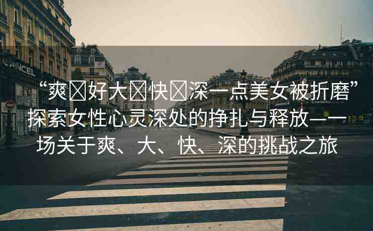 “爽?好大?快?深一點(diǎn)美女被折磨”探索女性心靈深處的掙扎與釋放—一場關(guān)于爽、大、快、深的挑戰(zhàn)之旅