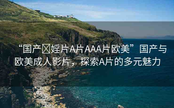 “國產(chǎn)?婬片A片AAA片歐美”國產(chǎn)與歐美成人影片，探索A片的多元魅力