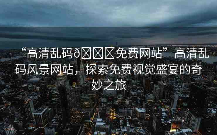 “高清亂碼??免費(fèi)網(wǎng)站”高清亂碼風(fēng)景網(wǎng)站，探索免費(fèi)視覺盛宴的奇妙之旅