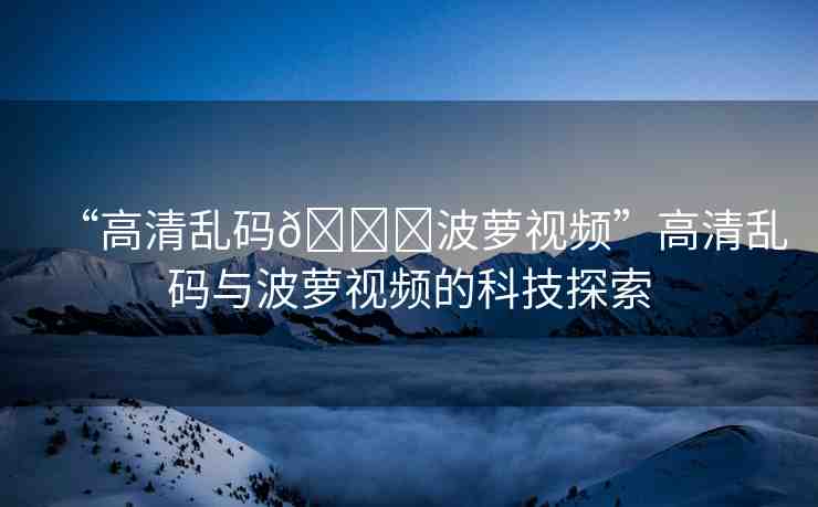 “高清亂碼??波蘿視頻”高清亂碼與波蘿視頻的科技探索