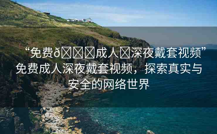 “免費(fèi)??成人?深夜戴套視頻”免費(fèi)成人深夜戴套視頻，探索真實(shí)與安全的網(wǎng)絡(luò)世界