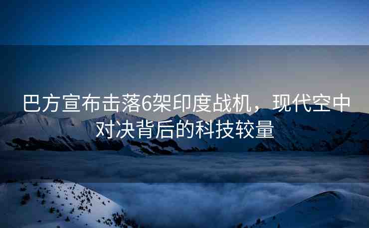 巴方宣布擊落6架印度戰(zhàn)機，現(xiàn)代空中對決背后的科技較量