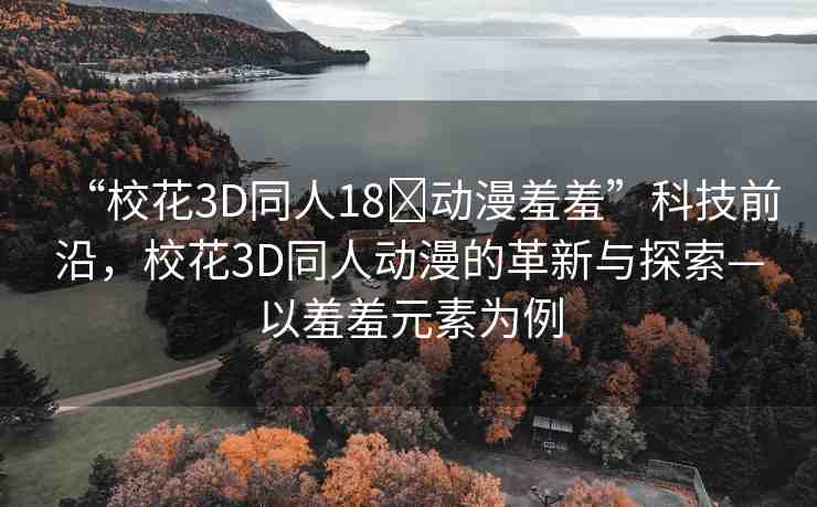 “?；?D同人18?動(dòng)漫羞羞”科技前沿，?；?D同人動(dòng)漫的革新與探索—以羞羞元素為例