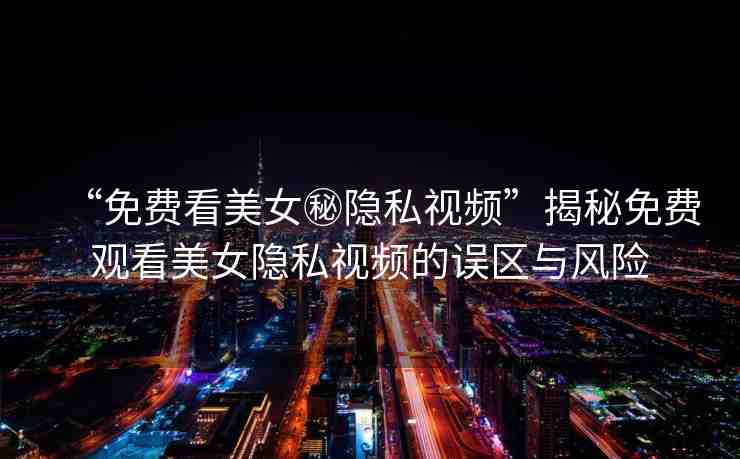 “免費看美女秘隱私視頻”揭秘免費觀看美女隱私視頻的誤區(qū)與風險