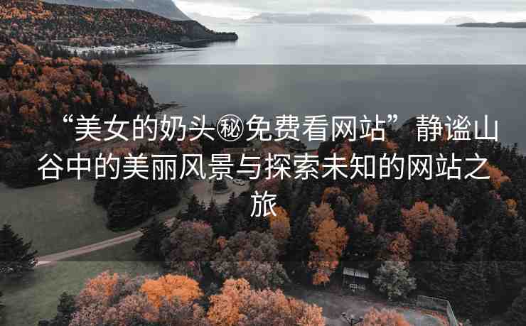“美女的奶頭秘免費看網(wǎng)站”靜謐山谷中的美麗風景與探索未知的網(wǎng)站之旅