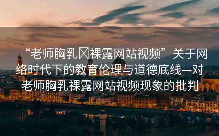 “老師胸乳?裸露網(wǎng)站視頻”關(guān)于網(wǎng)絡(luò)時(shí)代下的教育倫理與道德底線—對老師胸乳裸露網(wǎng)站視頻現(xiàn)象的批判