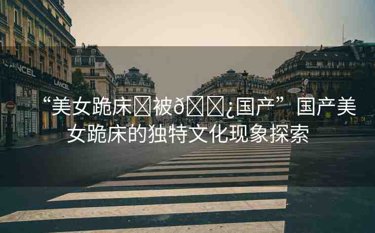 “美女跪床?被??國產(chǎn)”國產(chǎn)美女跪床的獨(dú)特文化現(xiàn)象探索