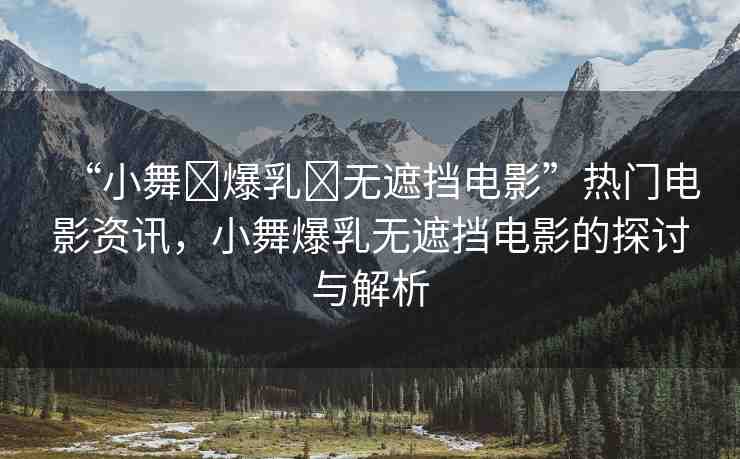 “小舞?爆乳?無(wú)遮擋電影”熱門(mén)電影資訊，小舞爆乳無(wú)遮擋電影的探討與解析