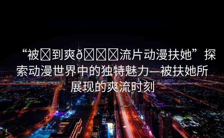 “被?到爽??流片動(dòng)漫扶她”探索動(dòng)漫世界中的獨(dú)特魅力—被扶她所展現(xiàn)的爽流時(shí)刻