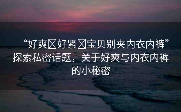 “好爽?好緊?寶貝別夾內(nèi)衣內(nèi)褲”探索私密話題，關(guān)于好爽與內(nèi)衣內(nèi)褲的小秘密
