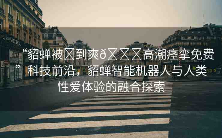 “貂蟬被?到爽??高潮痙攣免費”科技前沿，貂蟬智能機器人與人類性愛體驗的融合探索