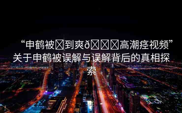 “申鶴被?到爽??高潮痙視頻”關(guān)于申鶴被誤解與誤解背后的真相探索