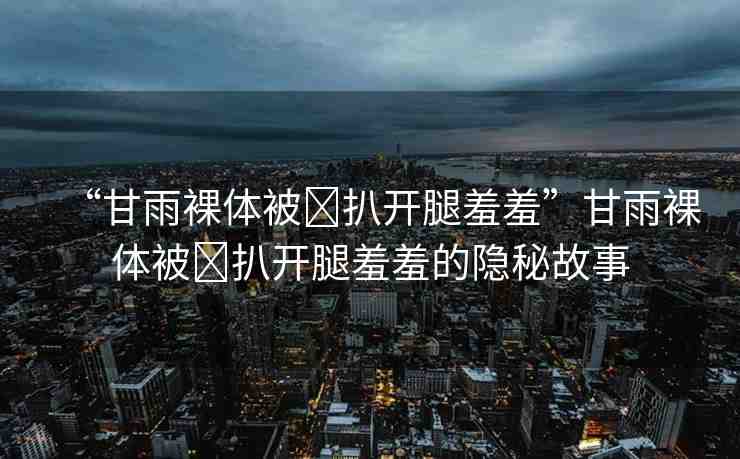 “甘雨裸體被?扒開腿羞羞”甘雨裸體被?扒開腿羞羞的隱秘故事