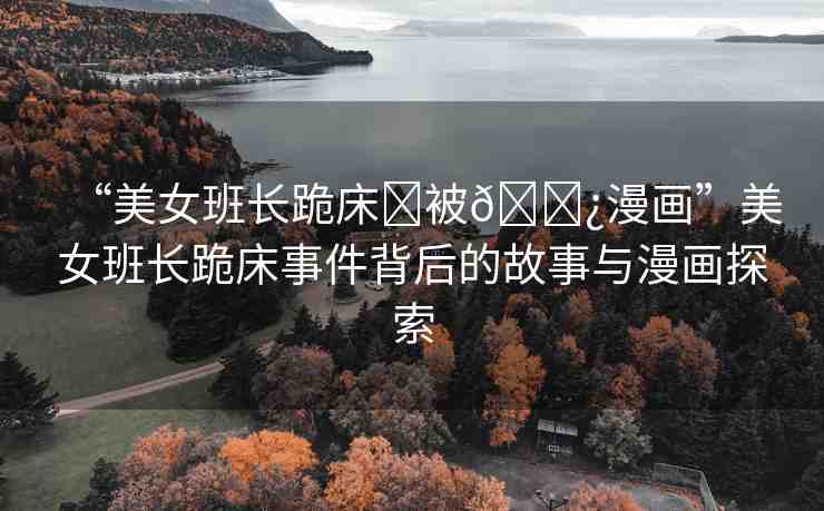 “美女班長跪床?被??漫畫”美女班長跪床事件背后的故事與漫畫探索