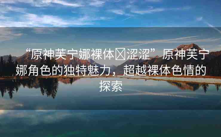 “原神芙寧娜裸體?澀澀”原神芙寧娜角色的獨特魅力，超越裸體色情的探索