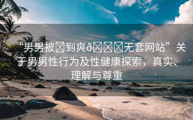 “男男被?到爽??無套網(wǎng)站”關(guān)于男男性行為及性健康探索，真實、理解與尊重