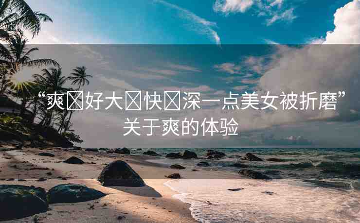 “爽?好大?快?深一點(diǎn)美女被折磨”關(guān)于爽的體驗
