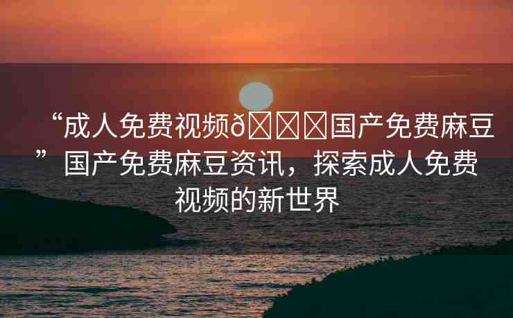“成人免費(fèi)視頻??國(guó)產(chǎn)免費(fèi)麻豆”國(guó)產(chǎn)免費(fèi)麻豆資訊，探索成人免費(fèi)視頻的新世界