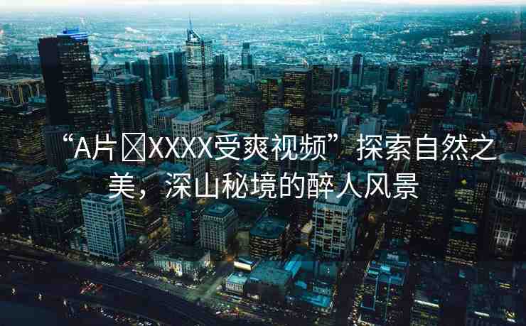 “A片?XXXX受爽視頻”探索自然之美，深山秘境的醉人風景