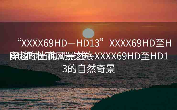 “XXXX69HD—HD13”XXXX69HD至HD13的壯麗風景之旅
穿越時光的風景線—XXXX69HD至HD13的自然奇景