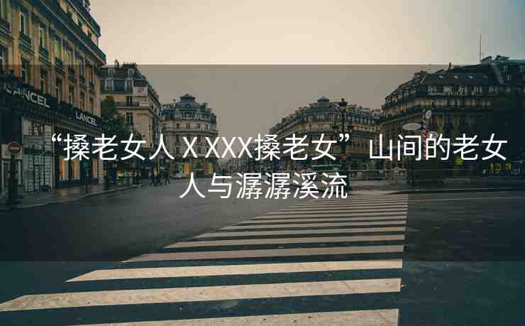 “搡老女人ⅩXXX搡老女”山間的老女人與潺潺溪流