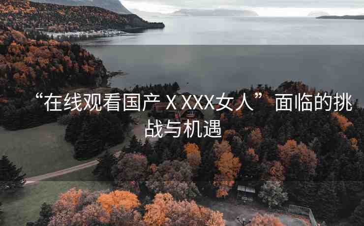 “在線觀看國產(chǎn)ⅩXXX女人”面臨的挑戰(zhàn)與機遇