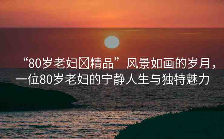 “80歲老婦?精品”風(fēng)景如畫的歲月，一位80歲老婦的寧靜人生與獨特魅力