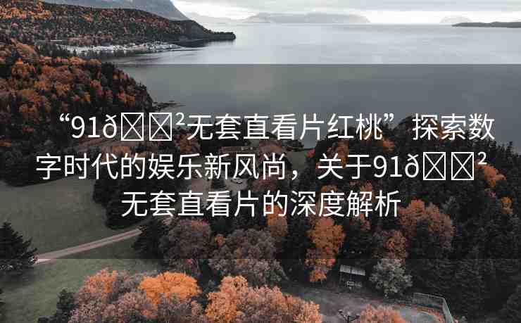“91??無套直看片紅桃”探索數(shù)字時(shí)代的娛樂新風(fēng)尚，關(guān)于91??無套直看片的深度解析