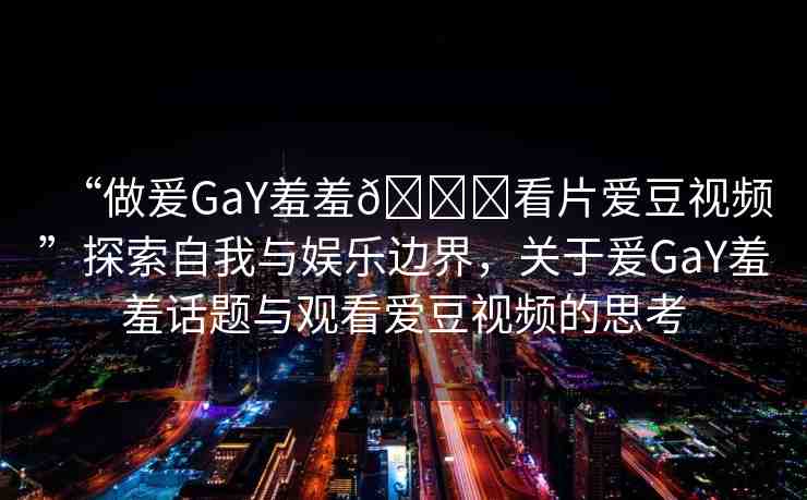 “做爰GaY羞羞??看片愛豆視頻”探索自我與娛樂邊界，關(guān)于爰GaY羞羞話題與觀看愛豆視頻的思考