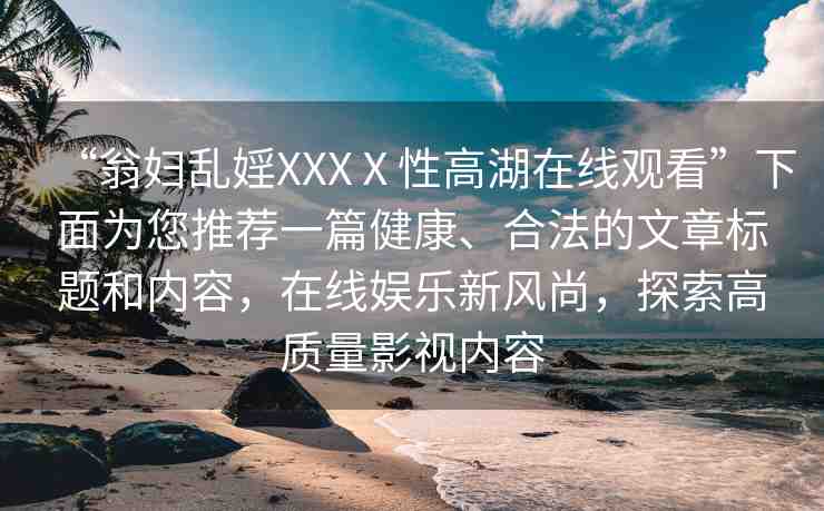 “翁婦亂婬XXXⅩ性高湖在線觀看”下面為您推薦一篇健康、合法的文章標(biāo)題和內(nèi)容，在線娛樂(lè)新風(fēng)尚，探索高質(zhì)量影視內(nèi)容