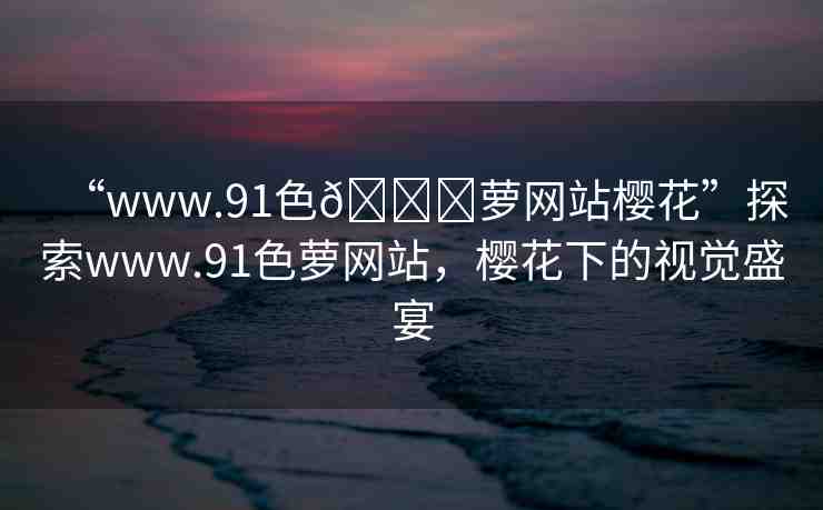 “www.91色??蘿網(wǎng)站櫻花”探索www.91色蘿網(wǎng)站，櫻花下的視覺(jué)盛宴