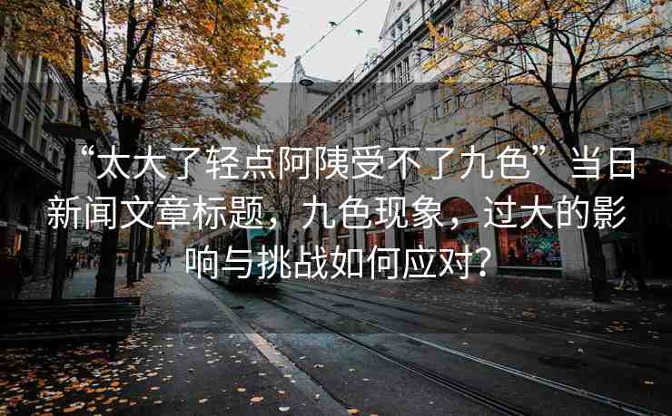 “太大了輕點阿?受不了九色”當(dāng)日新聞文章標(biāo)題，九色現(xiàn)象，過大的影響與挑戰(zhàn)如何應(yīng)對？
