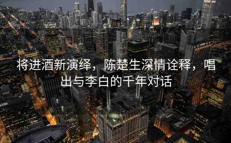 將進酒新演繹，陳楚生深情詮釋，唱出與李白的千年對話
