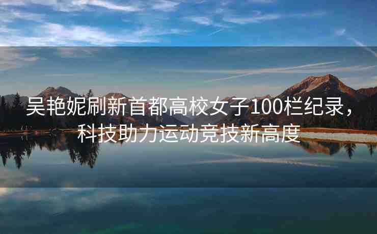吳艷妮刷新首都高校女子100欄紀錄，科技助力運動競技新高度