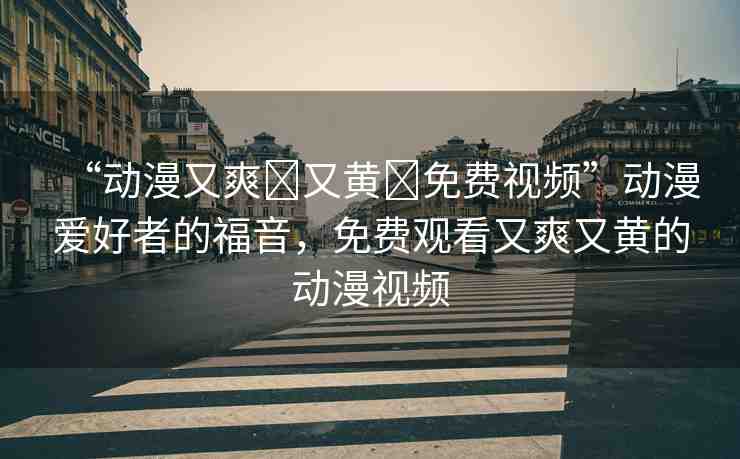 “動(dòng)漫又爽?又黃?免費(fèi)視頻”動(dòng)漫愛(ài)好者的福音，免費(fèi)觀看又爽又黃的動(dòng)漫視頻
