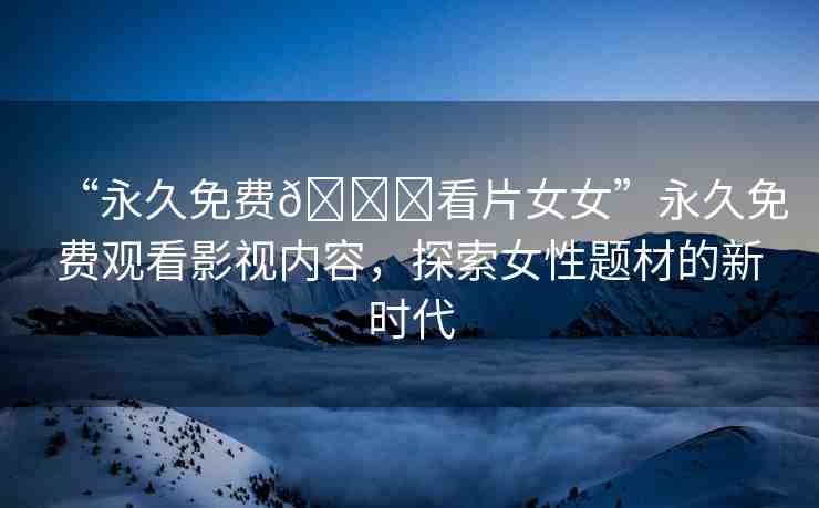 “永久免費(fèi)??看片女女”永久免費(fèi)觀看影視內(nèi)容，探索女性題材的新時(shí)代