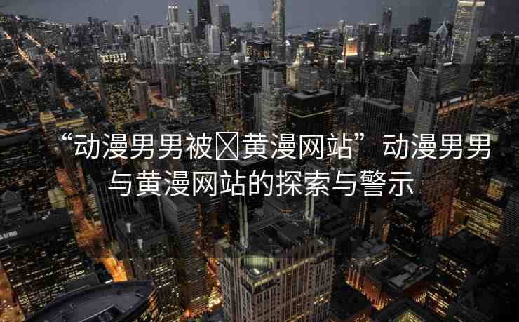 “動漫男男被?黃漫網(wǎng)站”動漫男男與黃漫網(wǎng)站的探索與警示