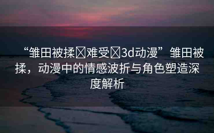 “雛田被揉?難受?3d動(dòng)漫”雛田被揉，動(dòng)漫中的情感波折與角色塑造深度解析