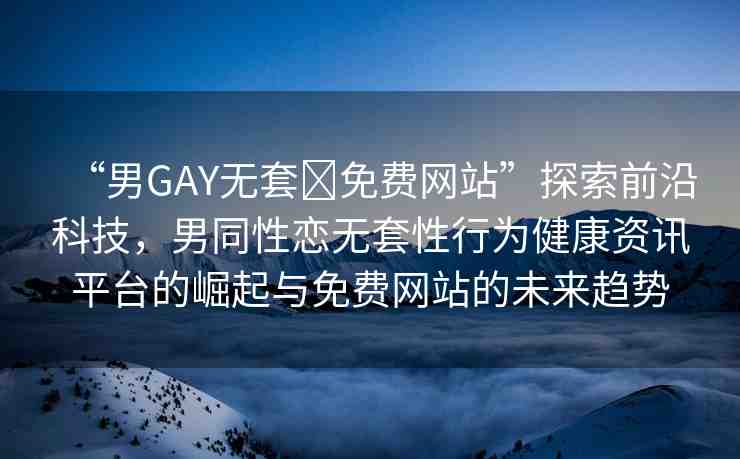 “男GAY無套?免費網(wǎng)站”探索前沿科技，男同性戀無套性行為健康資訊平臺的崛起與免費網(wǎng)站的未來趨勢