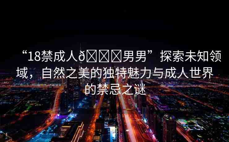 “18禁成人??男男”探索未知領(lǐng)域，自然之美的獨(dú)特魅力與成人世界的禁忌之謎