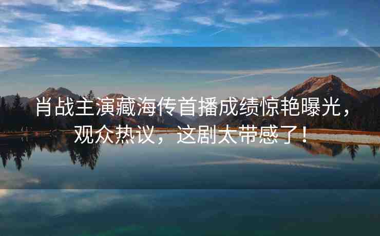 肖戰(zhàn)主演藏海傳首播成績驚艷曝光，觀眾熱議，這劇太帶感了！