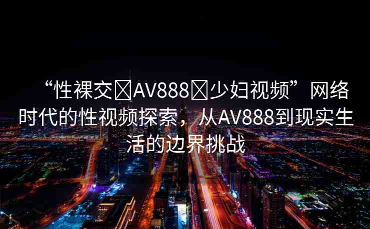 “性裸交?AV888?少婦視頻”網(wǎng)絡(luò)時(shí)代的性視頻探索，從AV888到現(xiàn)實(shí)生活的邊界挑戰(zhàn)